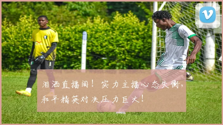 泪洒直播间！实力主播心态失衡，和平精英对决压力巨大！