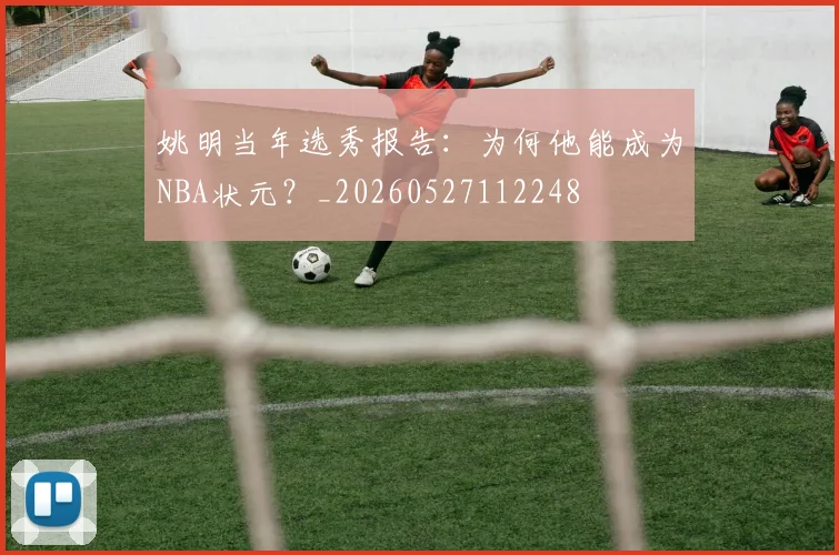 姚明当年选秀报告：为何他能成为NBA状元？_20260527112248