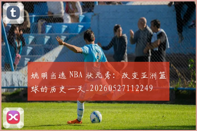 姚明当选 NBA 状元秀：改变亚洲篮球的历史一天_20260527112249