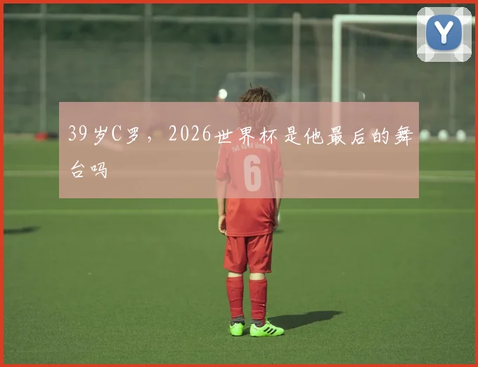 39岁C罗，2026世界杯是他最后的舞台吗