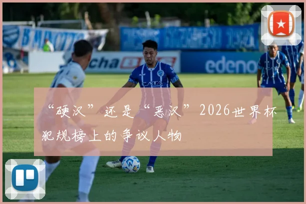 “硬汉”还是“恶汉”2026世界杯犯规榜上的争议人物