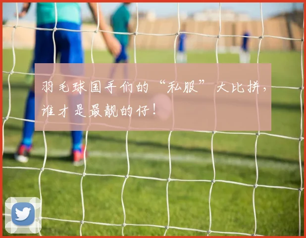 羽毛球国手们的“私服”大比拼，谁才是最靓的仔！
