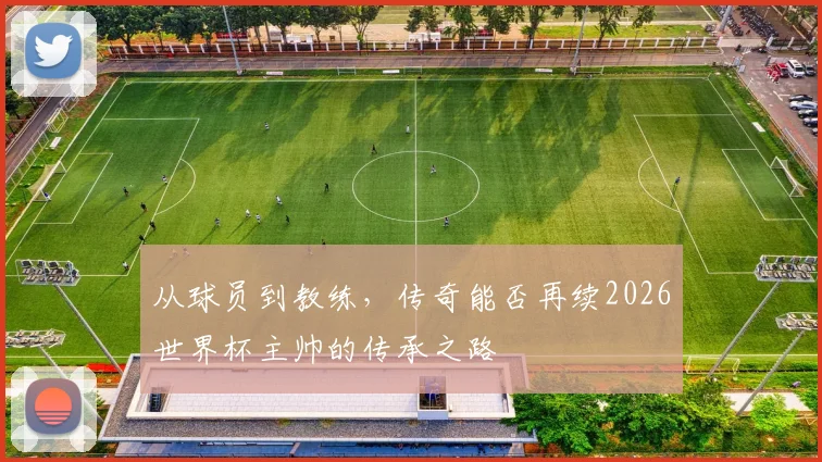 从球员到教练，传奇能否再续2026世界杯主帅的传承之路