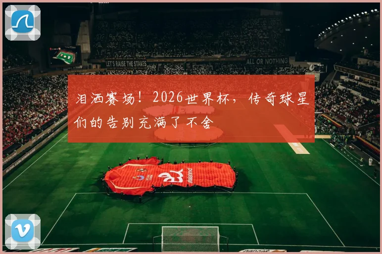 泪洒赛场！2026世界杯，传奇球星们的告别充满了不舍