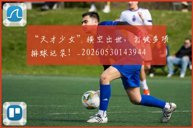 “天才少女”横空出世，打破多项排球记录！_20260530143944