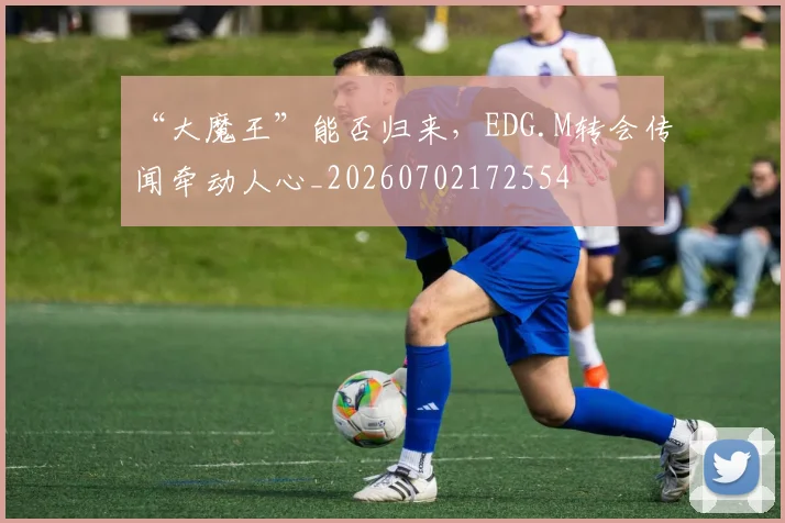 “大魔王”能否归来，EDG.M转会传闻牵动人心_20260702172554