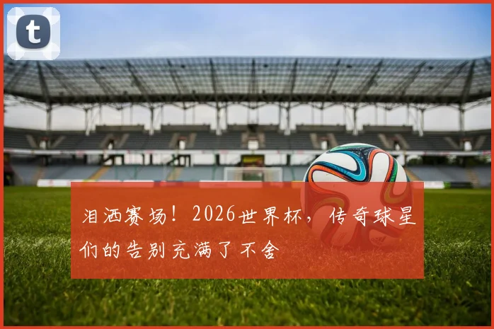 泪洒赛场！2026世界杯，传奇球星们的告别充满了不舍