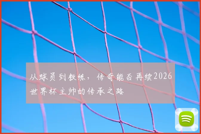 从球员到教练，传奇能否再续2026世界杯主帅的传承之路