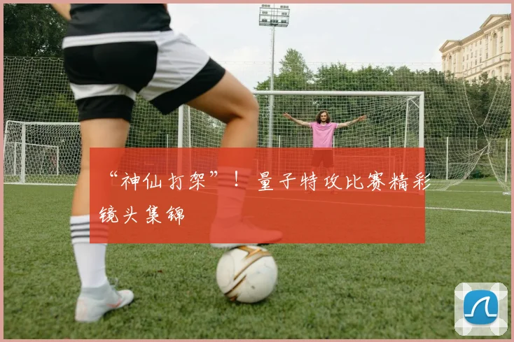 “神仙打架”！量子特攻比赛精彩镜头集锦