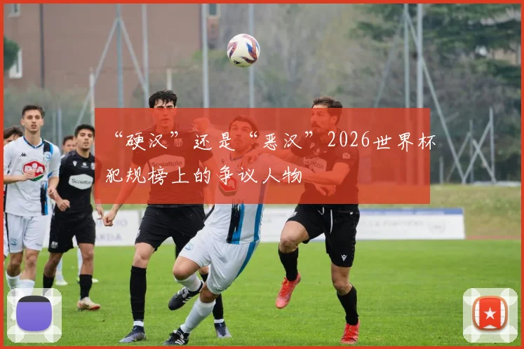 “硬汉”还是“恶汉”2026世界杯犯规榜上的争议人物
