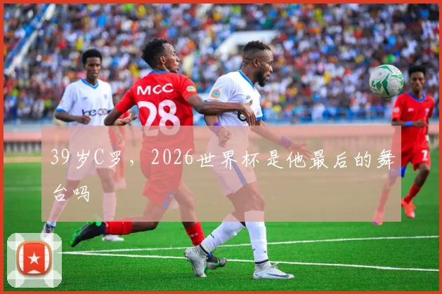 39岁C罗，2026世界杯是他最后的舞台吗