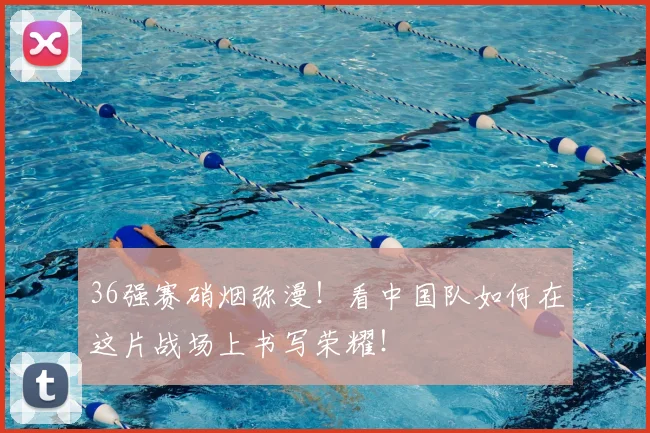 36强赛硝烟弥漫！看中国队如何在这片战场上书写荣耀！