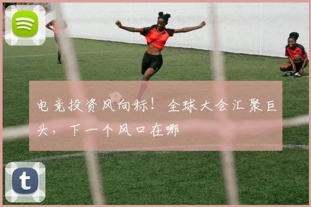 电竞投资风向标!全球大会汇聚巨头,下一个风口在哪