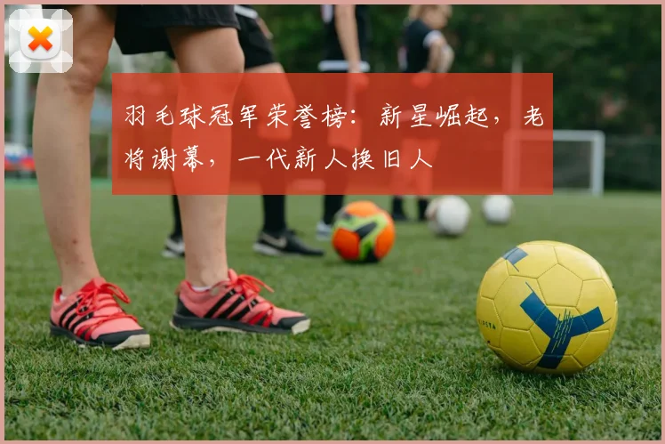 羽毛球冠军荣誉榜：新星崛起，老将谢幕，一代新人换旧人