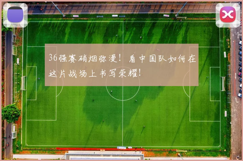 36强赛硝烟弥漫！看中国队如何在这片战场上书写荣耀！