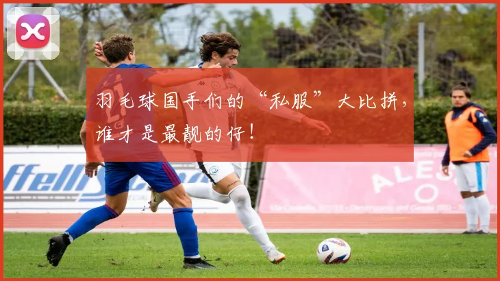 羽毛球国手们的“私服”大比拼，谁才是最靓的仔！
