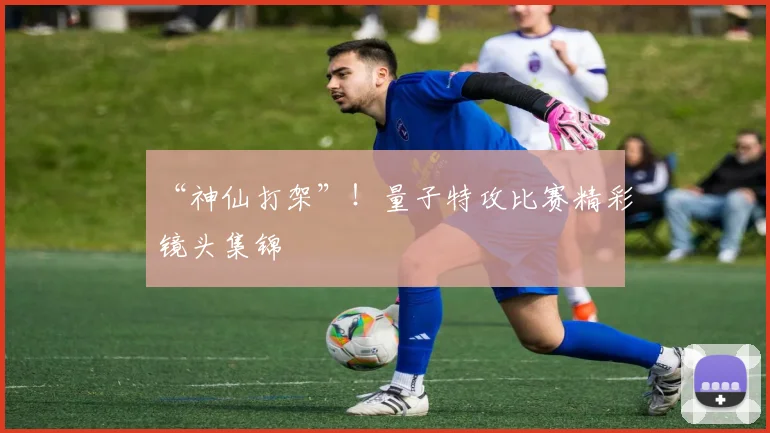 “神仙打架”！量子特攻比赛精彩镜头集锦