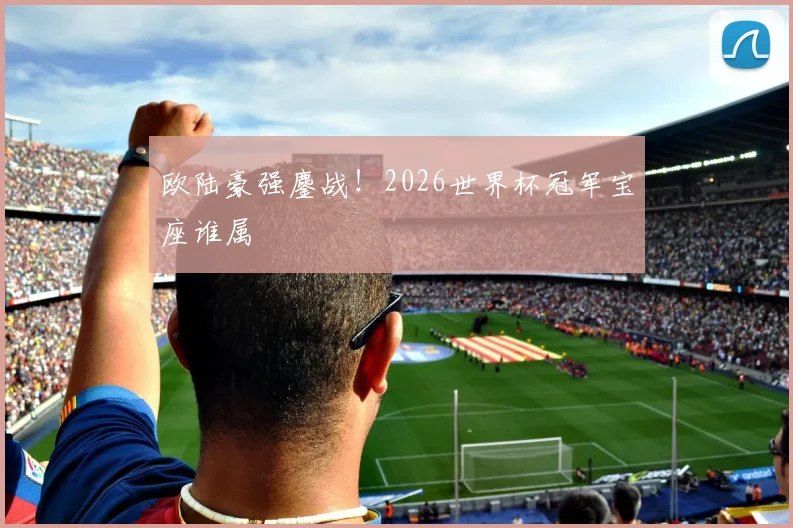 欧陆豪强鏖战！2026世界杯冠军宝座谁属